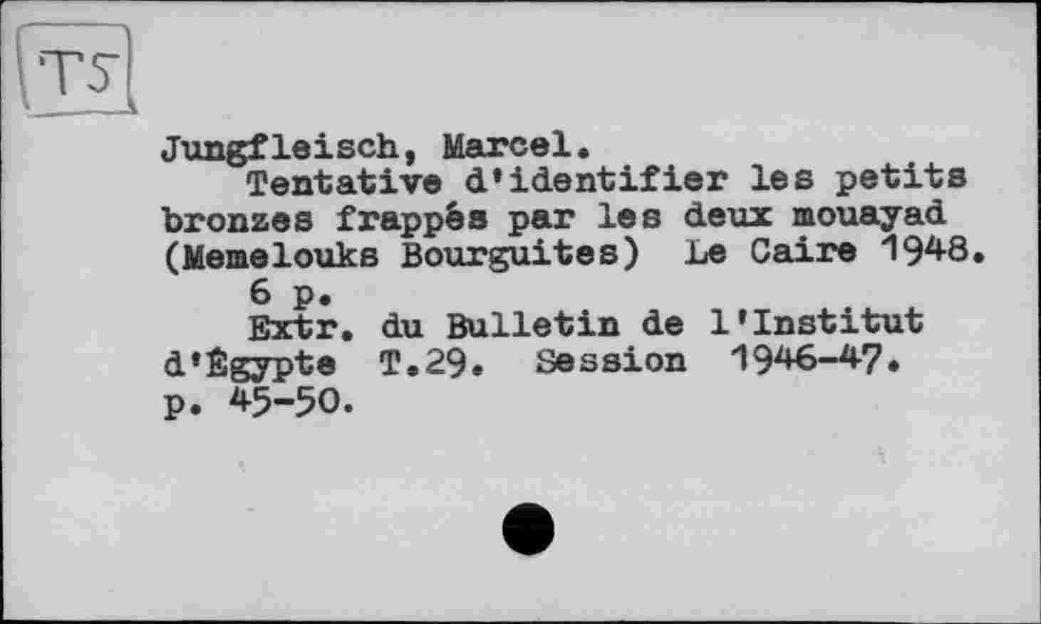 ﻿ст
Jungfleisch, Marcel.
Tentative d’identifier les petits bronzes frappés par les deux mouayad (Memelouks Bourguites) Le Caire І948.
6 p.
Extr. du Bulletin de l’institut d*Égypte T.29. Session 1946-47. p. 45-50.